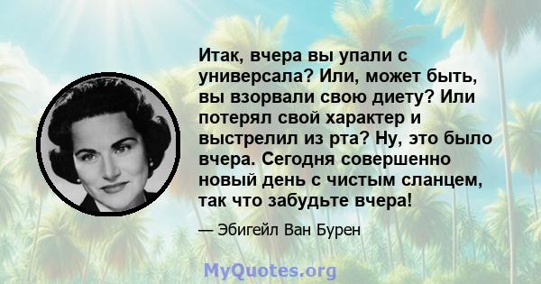 Итак, вчера вы упали с универсала? Или, может быть, вы взорвали свою диету? Или потерял свой характер и выстрелил из рта? Ну, это было вчера. Сегодня совершенно новый день с чистым сланцем, так что забудьте вчера!