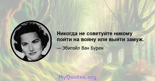 Никогда не советуйте никому пойти на войну или выйти замуж.