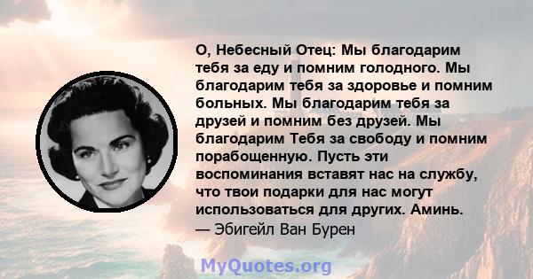 О, Небесный Отец: Мы благодарим тебя за еду и помним голодного. Мы благодарим тебя за здоровье и помним больных. Мы благодарим тебя за друзей и помним без друзей. Мы благодарим Тебя за свободу и помним порабощенную.