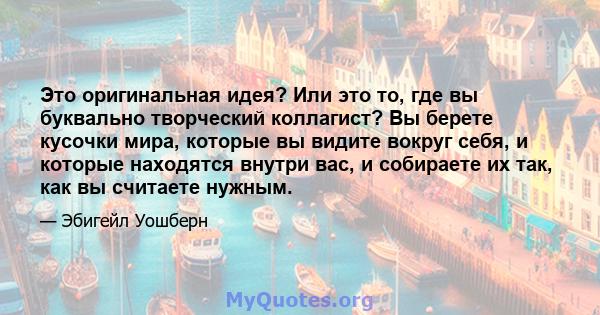 Это оригинальная идея? Или это то, где вы буквально творческий коллагист? Вы берете кусочки мира, которые вы видите вокруг себя, и которые находятся внутри вас, и собираете их так, как вы считаете нужным.