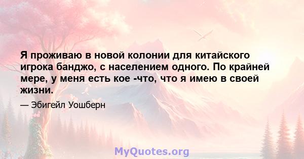 Я проживаю в новой колонии для китайского игрока банджо, с населением одного. По крайней мере, у меня есть кое -что, что я имею в своей жизни.