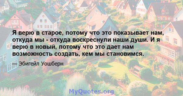 Я верю в старое, потому что это показывает нам, откуда мы - откуда воскреснули наши души. И я верю в новый, потому что это дает нам возможность создать, кем мы становимся.