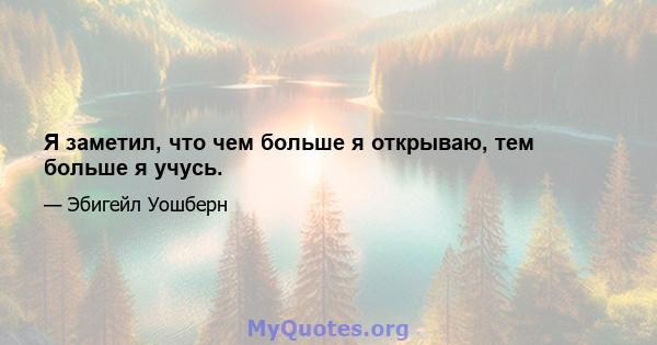 Я заметил, что чем больше я открываю, тем больше я учусь.