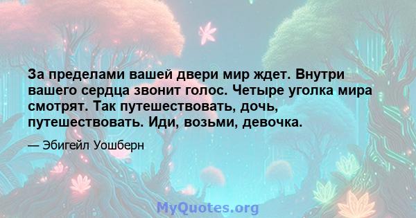 За пределами вашей двери мир ждет. Внутри вашего сердца звонит голос. Четыре уголка мира смотрят. Так путешествовать, дочь, путешествовать. Иди, возьми, девочка.