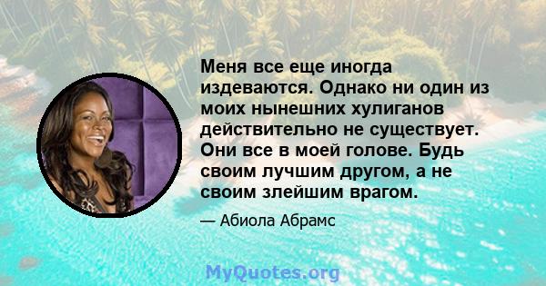 Меня все еще иногда издеваются. Однако ни один из моих нынешних хулиганов действительно не существует. Они все в моей голове. Будь своим лучшим другом, а не своим злейшим врагом.