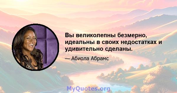 Вы великолепны безмерно, идеальны в своих недостатках и удивительно сделаны.