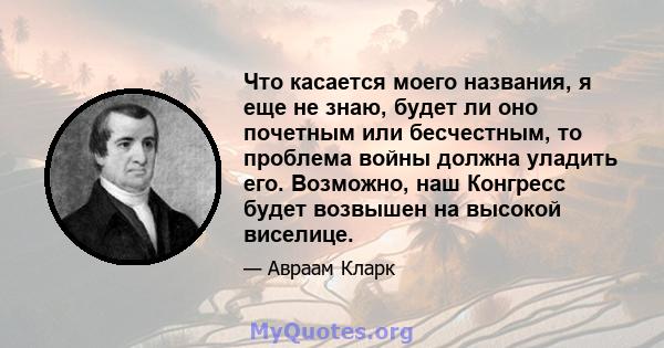 Что касается моего названия, я еще не знаю, будет ли оно почетным или бесчестным, то проблема войны должна уладить его. Возможно, наш Конгресс будет возвышен на высокой виселице.