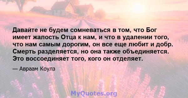 Давайте не будем сомневаться в том, что Бог имеет жалость Отца к нам, и что в удалении того, что нам самым дорогим, он все еще любит и добр. Смерть разделяется, но она также объединяется. Это воссоединяет того, кого он