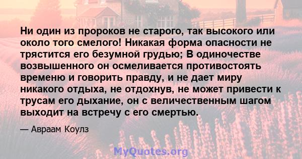 Ни один из пророков не старого, так высокого или около того смелого! Никакая форма опасности не трястится его безумной грудью; В одиночестве возвышенного он осмеливается противостоять временю и говорить правду, и не