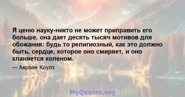 Я ценю науку-никто не может приправить его больше, она дает десять тысяч мотивов для обожания: будь то религиозный, как это должно быть, сердце, которое оно смиряет, и оно кланяется коленом.