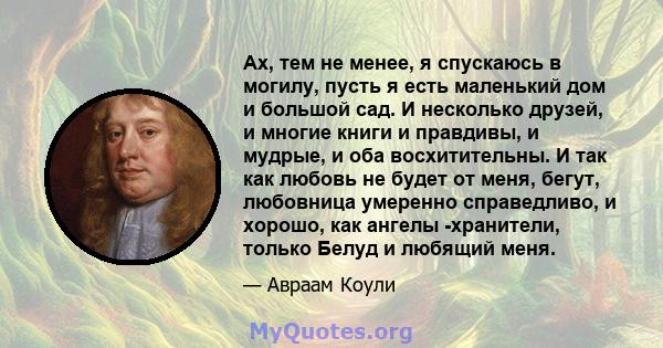 Ах, тем не менее, я спускаюсь в могилу, пусть я есть маленький дом и большой сад. И несколько друзей, и многие книги и правдивы, и мудрые, и оба восхитительны. И так как любовь не будет от меня, бегут, любовница