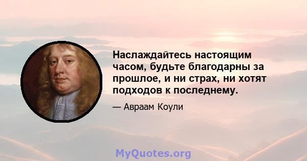 Наслаждайтесь настоящим часом, будьте благодарны за прошлое, и ни страх, ни хотят подходов к последнему.