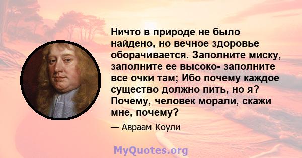 Ничто в природе не было найдено, но вечное здоровье оборачивается. Заполните миску, заполните ее высоко- заполните все очки там; Ибо почему каждое существо должно пить, но я? Почему, человек морали, скажи мне, почему?