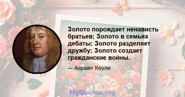 Золото порождает ненависть братьев; Золото в семьях дебаты; Золото разделяет дружбу; Золото создает гражданские войны.