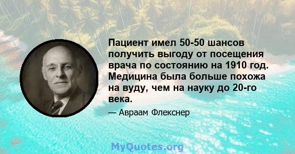 Пациент имел 50-50 шансов получить выгоду от посещения врача по состоянию на 1910 год. Медицина была больше похожа на вуду, чем на науку до 20-го века.