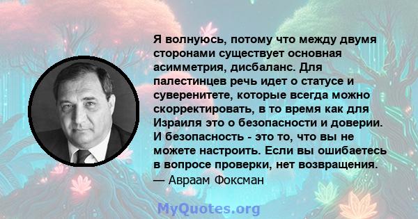 Я волнуюсь, потому что между двумя сторонами существует основная асимметрия, дисбаланс. Для палестинцев речь идет о статусе и суверенитете, которые всегда можно скорректировать, в то время как для Израиля это о