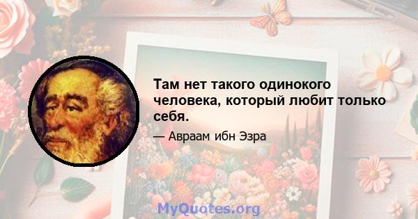 Там нет такого одинокого человека, который любит только себя.