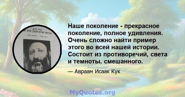 Наше поколение - прекрасное поколение, полное удивления. Очень сложно найти пример этого во всей нашей истории. Состоит из противоречий, света и темноты, смешанного.