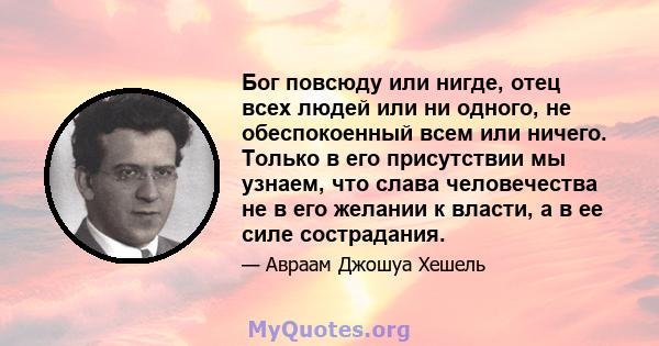 Бог повсюду или нигде, отец всех людей или ни одного, не обеспокоенный всем или ничего. Только в его присутствии мы узнаем, что слава человечества не в его желании к власти, а в ее силе сострадания.