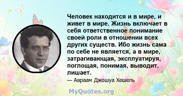 Человек находится и в мире, и живет в мире. Жизнь включает в себя ответственное понимание своей роли в отношении всех других существ. Ибо жизнь сама по себе не является, а в мире, затрагивающая, эксплуатируя, поглощая,