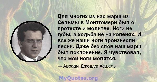 Для многих из нас марш из Сельмы в Монтгомери был о протесте и молитве. Ноги не губы, а ходьба не на коленях. И все же наши ноги произнесли песни. Даже без слов наш марш был поклонение. Я чувствовал, что мои ноги