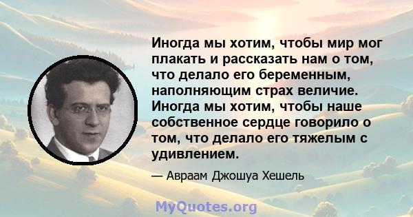 Иногда мы хотим, чтобы мир мог плакать и рассказать нам о том, что делало его беременным, наполняющим страх величие. Иногда мы хотим, чтобы наше собственное сердце говорило о том, что делало его тяжелым с удивлением.