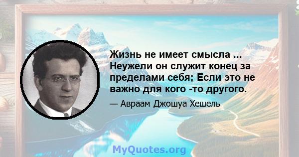 Жизнь не имеет смысла ... Неужели он служит конец за пределами себя; Если это не важно для кого -то другого.