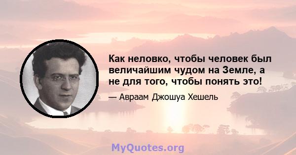 Как неловко, чтобы человек был величайшим чудом на Земле, а не для того, чтобы понять это!