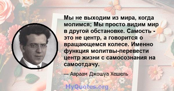 Мы не выходим из мира, когда молимся; Мы просто видим мир в другой обстановке. Самость - это не центр, а говорится о вращающемся колесе. Именно функция молитвы-перевести центр жизни с самосознания на самоотдачу.