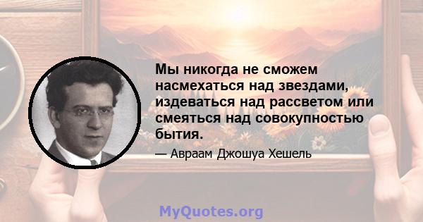 Мы никогда не сможем насмехаться над звездами, издеваться над рассветом или смеяться над совокупностью бытия.