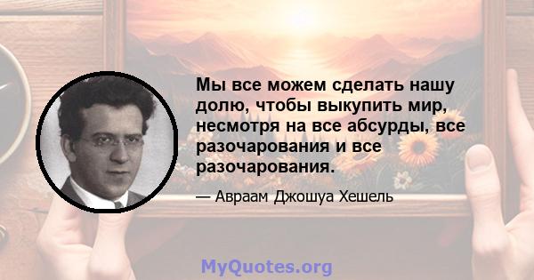 Мы все можем сделать нашу долю, чтобы выкупить мир, несмотря на все абсурды, все разочарования и все разочарования.