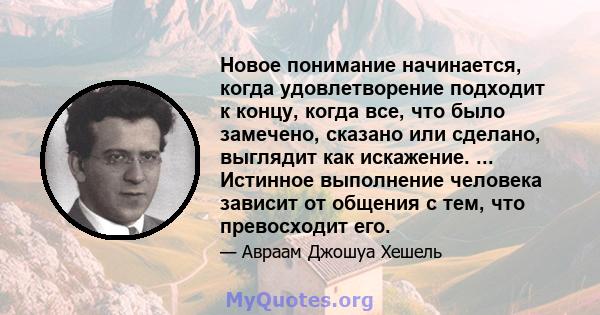 Новое понимание начинается, когда удовлетворение подходит к концу, когда все, что было замечено, сказано или сделано, выглядит как искажение. ... Истинное выполнение человека зависит от общения с тем, что превосходит