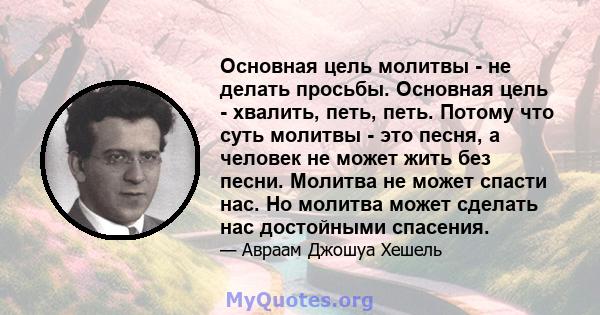 Основная цель молитвы - не делать просьбы. Основная цель - хвалить, петь, петь. Потому что суть молитвы - это песня, а человек не может жить без песни. Молитва не может спасти нас. Но молитва может сделать нас