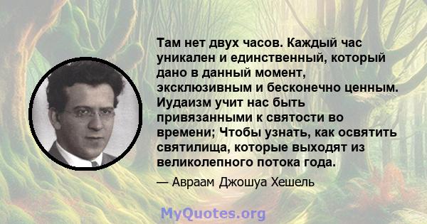 Там нет двух часов. Каждый час уникален и единственный, который дано в данный момент, эксклюзивным и бесконечно ценным. Иудаизм учит нас быть привязанными к святости во времени; Чтобы узнать, как освятить святилища,