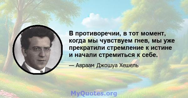 В противоречии, в тот момент, когда мы чувствуем гнев, мы уже прекратили стремление к истине и начали стремиться к себе.