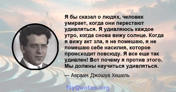 Я бы сказал о людях, человек умирает, когда они перестают удивляться. Я удивляюсь каждое утро, когда снова вижу солнце. Когда я вижу акт зла, я не помешаю, я не помешаю себе насилия, которое происходит повсюду. Я все