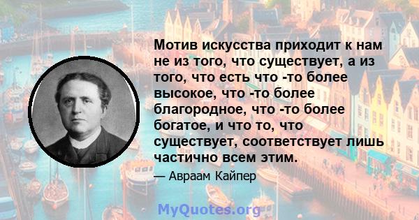 Мотив искусства приходит к нам не из того, что существует, а из того, что есть что -то более высокое, что -то более благородное, что -то более богатое, и что то, что существует, соответствует лишь частично всем этим.