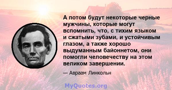 А потом будут некоторые черные мужчины, которые могут вспомнить, что, с тихим языком и сжатыми зубами, и устойчивым глазом, а также хорошо выдуманным байоннетом, они помогли человечеству на этом великом завершении.