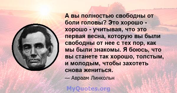 А вы полностью свободны от боли головы? Это хорошо - хорошо - учитывая, что это первая весна, которую вы были свободны от нее с тех пор, как мы были знакомы. Я боюсь, что вы станете так хорошо, толстым, и молодым, чтобы 