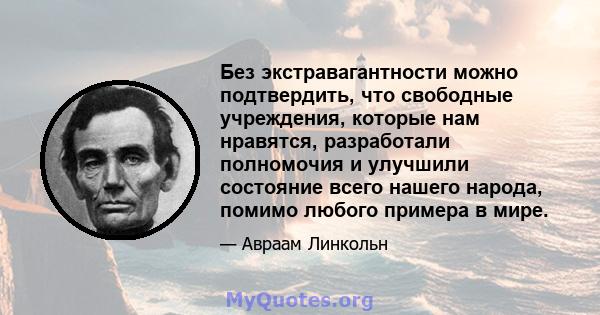 Без экстравагантности можно подтвердить, что свободные учреждения, которые нам нравятся, разработали полномочия и улучшили состояние всего нашего народа, помимо любого примера в мире.