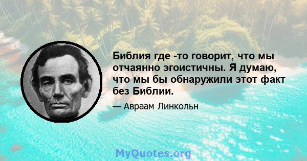 Библия где -то говорит, что мы отчаянно эгоистичны. Я думаю, что мы бы обнаружили этот факт без Библии.