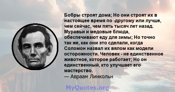 Бобры строят дома; Но они строят их в настоящее время по -другому или лучше, чем сейчас, чем пять тысяч лет назад. Муравьи и медовые блюда, обеспечивают еду для зимы; Но точно так же, как они это сделали, когда Соломон