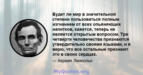 Будет ли мир в значительной степени пользоваться полным изгнанием от всех опьяняющих напитков, кажется, теперь не является открытым вопросом. Три четверти человечества признаются утвердительно своими языками, и я верю,