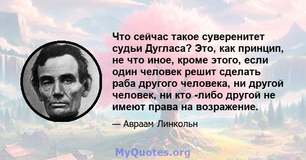 Что сейчас такое суверенитет судьи Дугласа? Это, как принцип, не что иное, кроме этого, если один человек решит сделать раба другого человека, ни другой человек, ни кто -либо другой не имеют права на возражение.