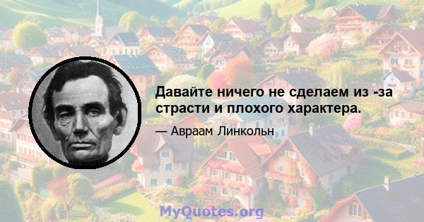 Давайте ничего не сделаем из -за страсти и плохого характера.