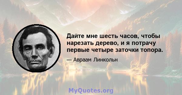 Дайте мне шесть часов, чтобы нарезать дерево, и я потрачу первые четыре заточки топора.