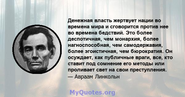 Денежная власть жертвует нации во времена мира и сговорится против нее во времена бедствий. Это более деспотичная, чем монархия, более нагноспособная, чем самодержавия, более эгоистичная, чем бюрократия. Он осуждает,