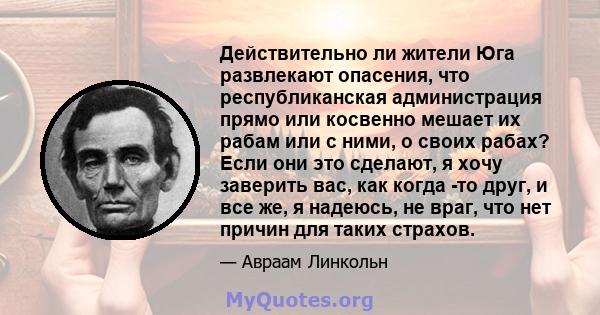 Действительно ли жители Юга развлекают опасения, что республиканская администрация прямо или косвенно мешает их рабам или с ними, о своих рабах? Если они это сделают, я хочу заверить вас, как когда -то друг, и все же, я 