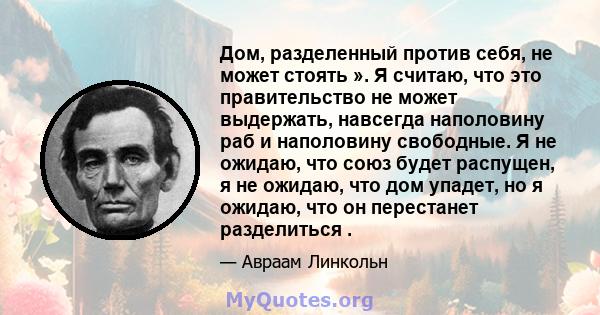 Дом, разделенный против себя, не может стоять ». Я считаю, что это правительство не может выдержать, навсегда наполовину раб и наполовину свободные. Я не ожидаю, что союз будет распущен, я не ожидаю, что дом упадет, но