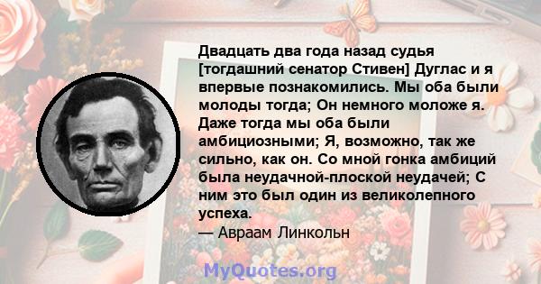 Двадцать два года назад судья [тогдашний сенатор Стивен] Дуглас и я впервые познакомились. Мы оба были молоды тогда; Он немного моложе я. Даже тогда мы оба были амбициозными; Я, возможно, так же сильно, как он. Со мной